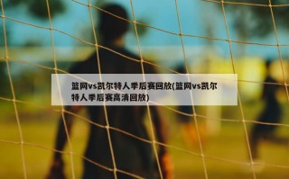 篮网vs凯尔特人季后赛回放(篮网vs凯尔特人季后赛高清回放)