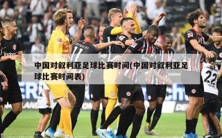 中国对叙利亚足球比赛时间(中国对叙利亚足球比赛时间表)