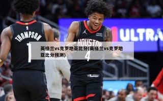 英格兰vs克罗地亚***(英格兰vs克罗地亚***预测)