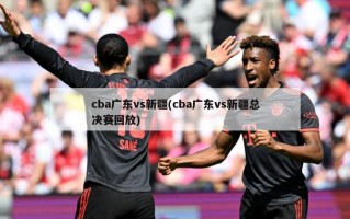 cba广东vs新疆(cba广东vs新疆总决赛回放)